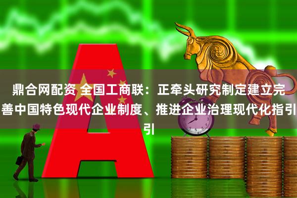 鼎合网配资 全国工商联：正牵头研究制定建立完善中国特色现代企业制度、推进企业治理现代化指引