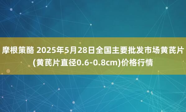 摩根策酪 2025年5月28日全国主要批发市场黄芪片(黄芪片直径0.6-0.8cm)价格行情