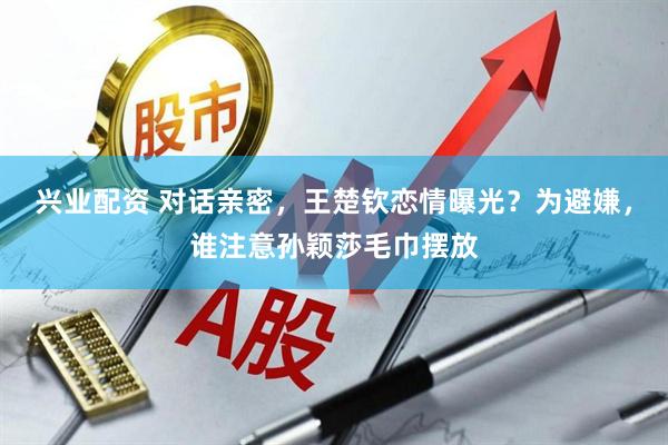 兴业配资 对话亲密，王楚钦恋情曝光？为避嫌，谁注意孙颖莎毛巾摆放