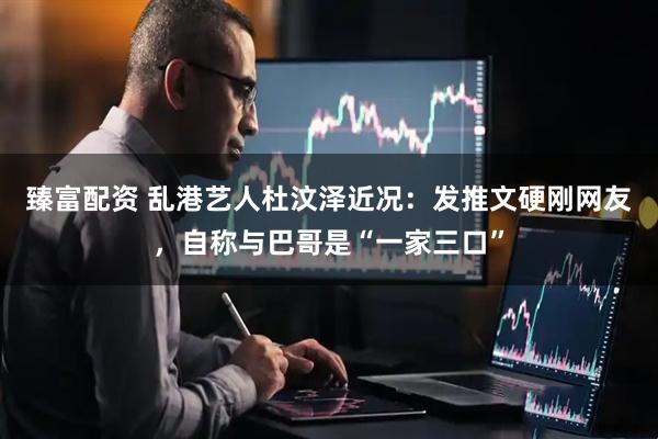 臻富配资 乱港艺人杜汶泽近况：发推文硬刚网友，自称与巴哥是“一家三口”