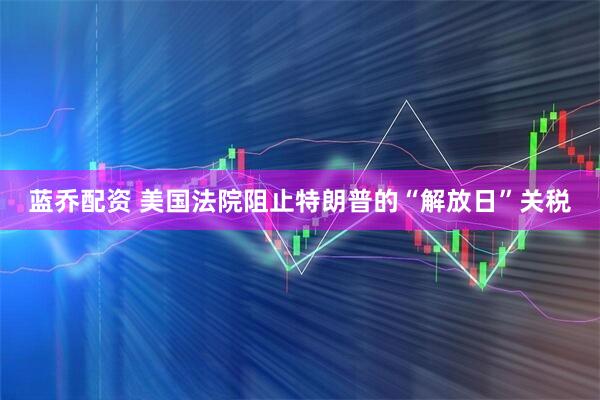 蓝乔配资 美国法院阻止特朗普的“解放日”关税