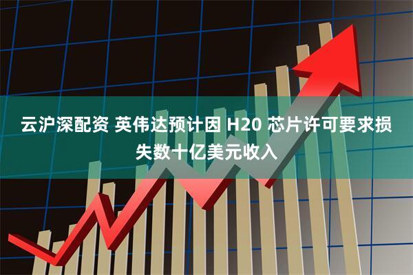 云沪深配资 英伟达预计因 H20 芯片许可要求损失数十亿美元收入