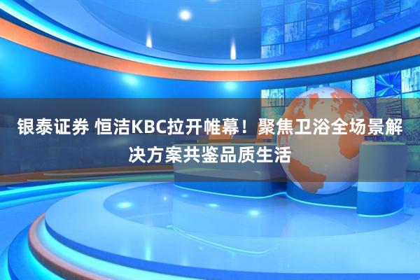 银泰证券 恒洁KBC拉开帷幕！聚焦卫浴全场景解决方案共鉴品质生活