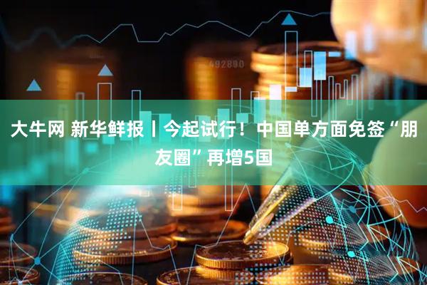 大牛网 新华鲜报丨今起试行！中国单方面免签“朋友圈”再增5国