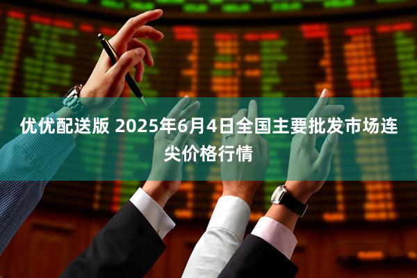 优优配送版 2025年6月4日全国主要批发市场连尖价格行情