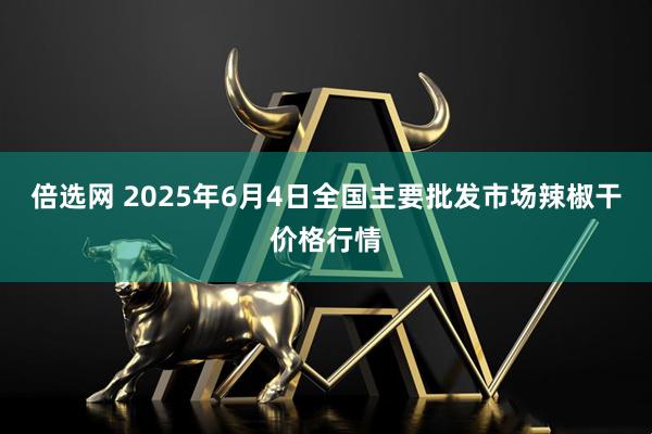 倍选网 2025年6月4日全国主要批发市场辣椒干价格行情
