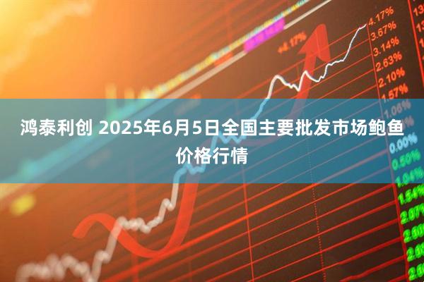 鸿泰利创 2025年6月5日全国主要批发市场鲍鱼价格行情
