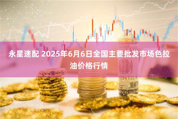 永星速配 2025年6月6日全国主要批发市场色拉油价格行情