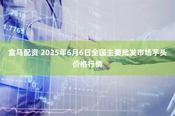 盒马配资 2025年6月6日全国主要批发市场芋头价格行情