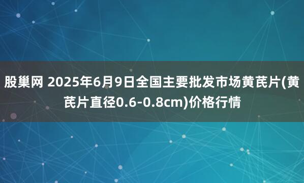 股巢网 2025年6月9日全国主要批发市场黄芪片(黄芪片直径0.6-0.8cm)价格行情