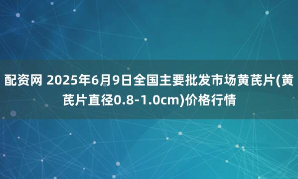 配资网 2025年6月9日全国主要批发市场黄芪片(黄芪片直径0.8-1.0cm)价格行情