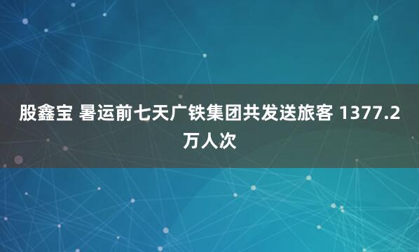 股鑫宝 暑运前七天广铁集团共发送旅客 1377.2万人次