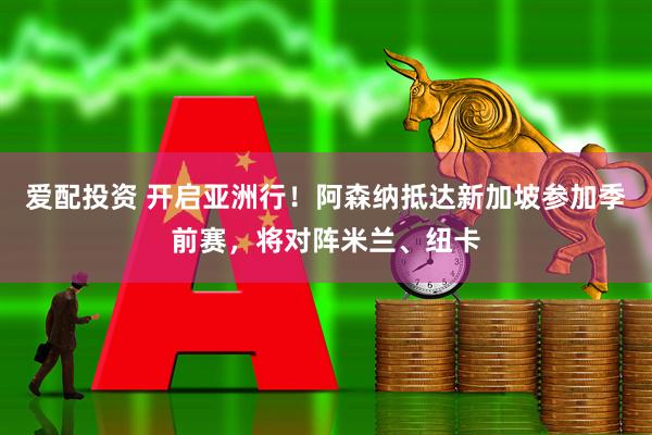爱配投资 开启亚洲行！阿森纳抵达新加坡参加季前赛，将对阵米兰、纽卡