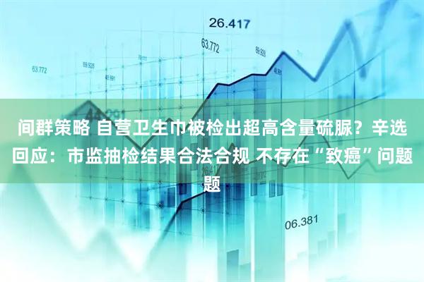 间群策略 自营卫生巾被检出超高含量硫脲？辛选回应：市监抽检结果合法合规 不存在“致癌”问题