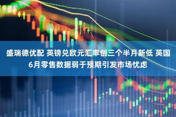 盛瑞德优配 英镑兑欧元汇率创三个半月新低 英国6月零售数据弱于预期引发市场忧虑