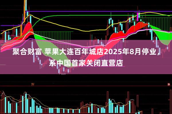 聚合财富 苹果大连百年城店2025年8月停业，系中国首家关闭直营店