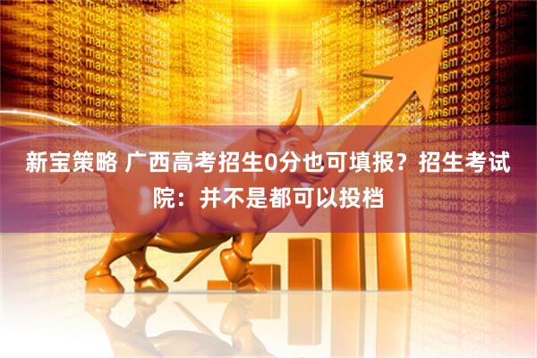 新宝策略 广西高考招生0分也可填报？招生考试院：并不是都可以投档