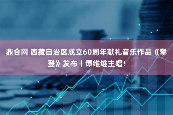 鼎合网 西藏自治区成立60周年献礼音乐作品《攀登》发布丨谭维维主唱！