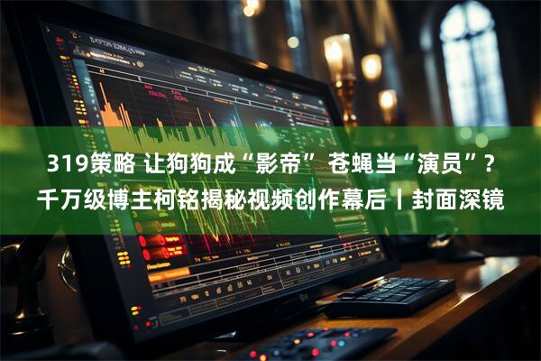 319策略 让狗狗成“影帝” 苍蝇当“演员”？千万级博主柯铭揭秘视频创作幕后丨封面深镜
