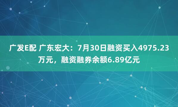 广发E配 广东宏大：7月30日融资买入4975.23万元，融资融券余额6.89亿元