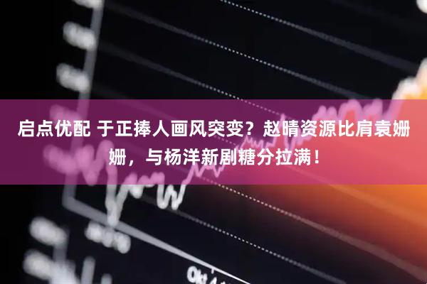 启点优配 于正捧人画风突变？赵晴资源比肩袁姗姗，与杨洋新剧糖分拉满！