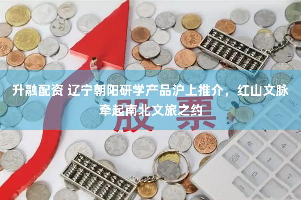升融配资 辽宁朝阳研学产品沪上推介，红山文脉牵起南北文旅之约