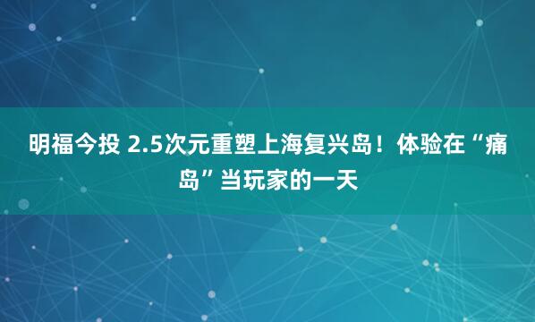 明福今投 2.5次元重塑上海复兴岛！体验在“痛岛”当玩家的一天