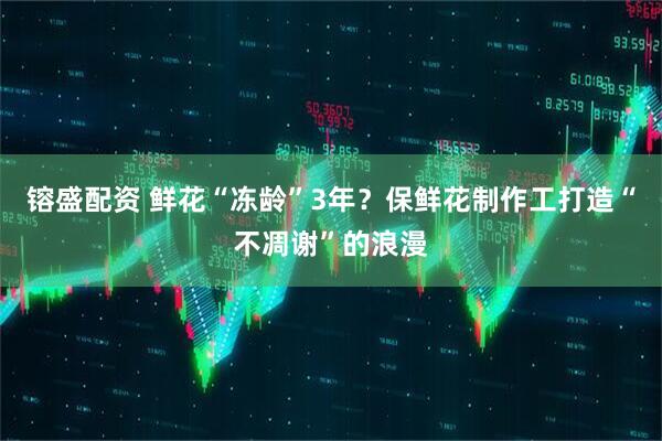 镕盛配资 鲜花“冻龄”3年？保鲜花制作工打造“不凋谢”的浪漫