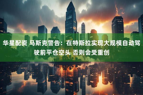华星配资 马斯克警告：在特斯拉实现大规模自动驾驶前平仓空头 否则会受重创