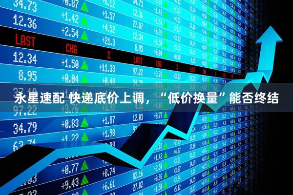 永星速配 快递底价上调，“低价换量”能否终结