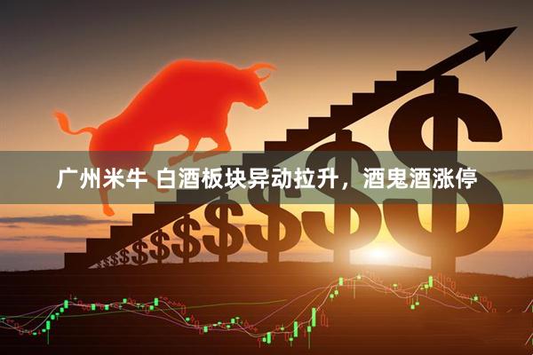 广州米牛 白酒板块异动拉升，酒鬼酒涨停