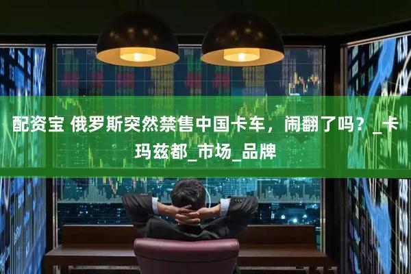配资宝 俄罗斯突然禁售中国卡车，闹翻了吗？_卡玛兹都_市场_品牌