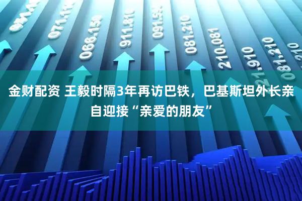 金财配资 王毅时隔3年再访巴铁，巴基斯坦外长亲自迎接“亲爱的朋友”