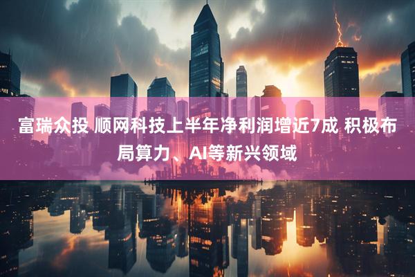 富瑞众投 顺网科技上半年净利润增近7成 积极布局算力、AI等新兴领域