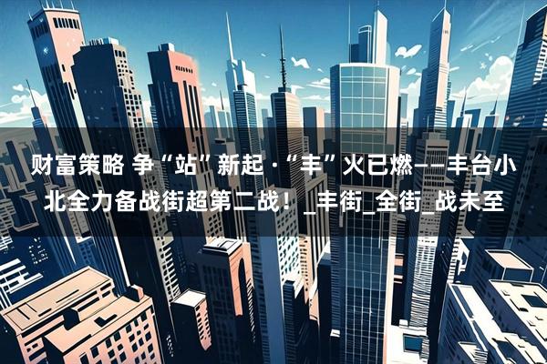财富策略 争“站”新起 ·“丰”火已燃——丰台小北全力备战街超第二战！_丰街_全街_战未至