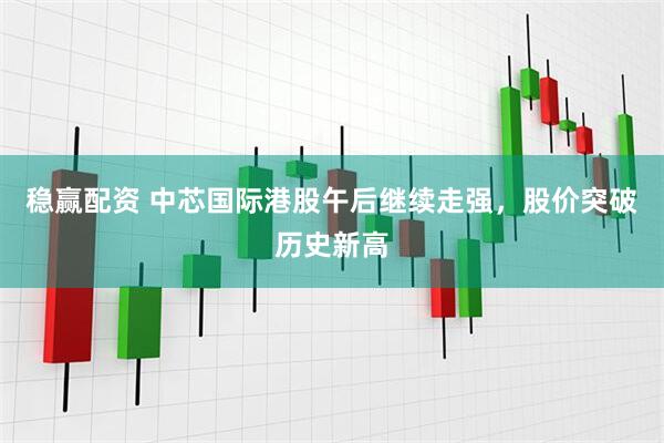 稳赢配资 中芯国际港股午后继续走强，股价突破历史新高