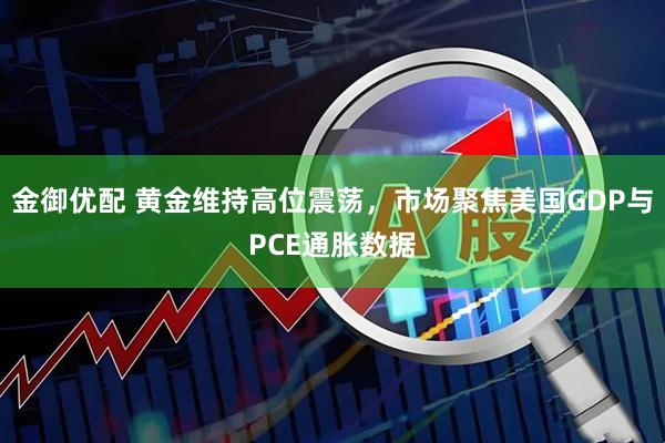 金御优配 黄金维持高位震荡，市场聚焦美国GDP与PCE通胀数据