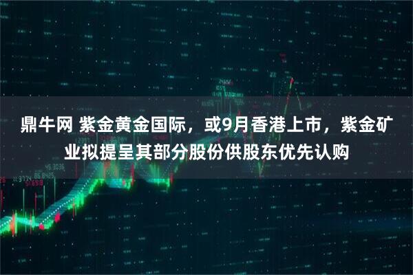 鼎牛网 紫金黄金国际，或9月香港上市，紫金矿业拟提呈其部分股份供股东优先认购