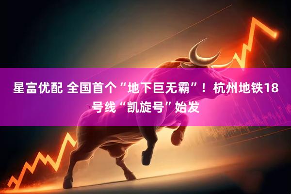 星富优配 全国首个“地下巨无霸”！杭州地铁18号线“凯旋号”始发