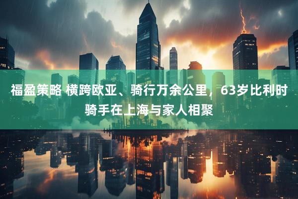 福盈策略 横跨欧亚、骑行万余公里，63岁比利时骑手在上海与家人相聚