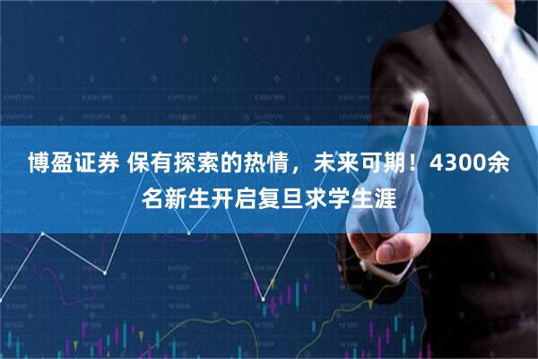 博盈证券 保有探索的热情，未来可期！4300余名新生开启复旦求学生涯