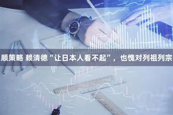 顺策略 赖清德“让日本人看不起”，也愧对列祖列宗