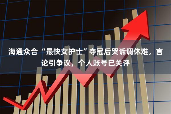 海通众合 “最快女护士”夺冠后哭诉调休难，言论引争议，个人账号已关评
