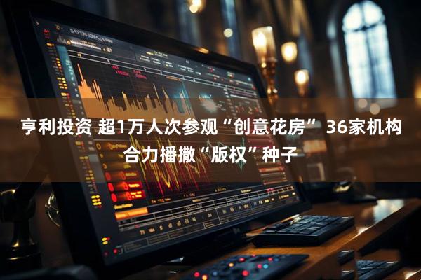 亨利投资 超1万人次参观“创意花房” 36家机构合力播撒“版权”种子