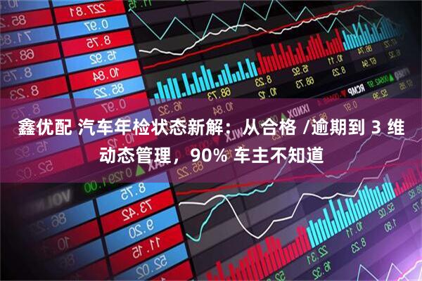 鑫优配 汽车年检状态新解：从合格 /逾期到 3 维动态管理，90% 车主不知道