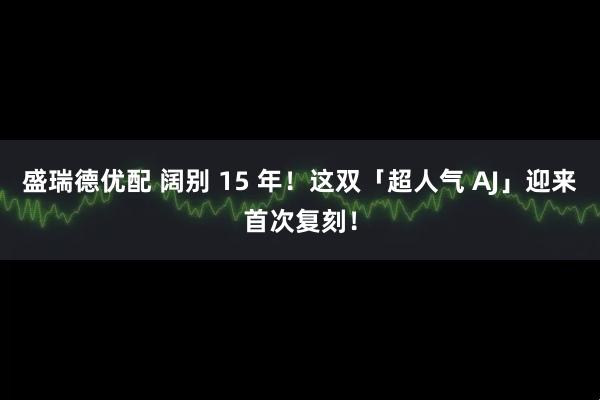 盛瑞德优配 阔别 15 年！这双「超人气 AJ」迎来首次复刻！