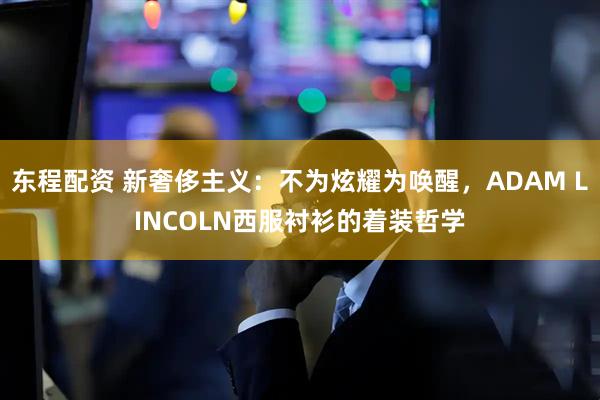 东程配资 新奢侈主义：不为炫耀为唤醒，ADAM LINCOLN西服衬衫的着装哲学
