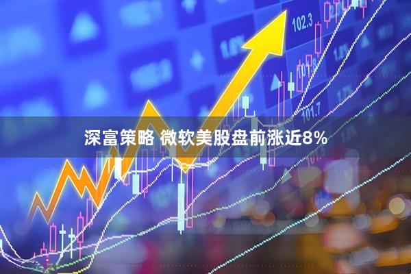 深富策略 微软美股盘前涨近8%