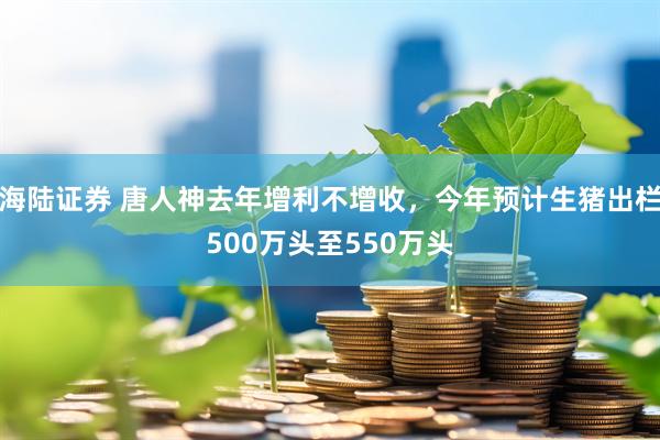 海陆证券 唐人神去年增利不增收，今年预计生猪出栏500万头至550万头