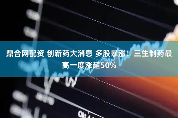 鼎合网配资 创新药大消息 多股暴涨！三生制药最高一度涨超50%